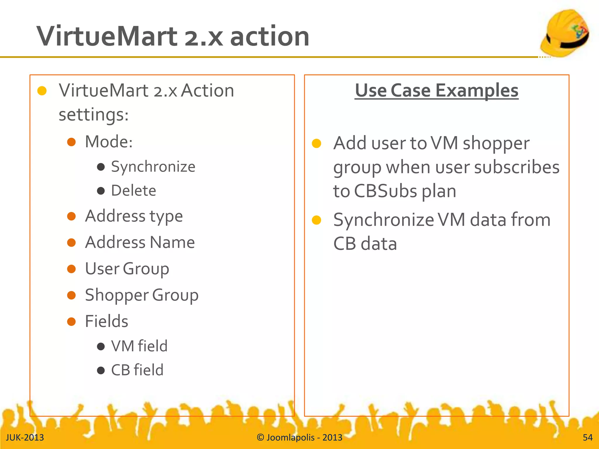 VirtueMart 2.x action
 VirtueMart 2.x Action
settings:
 Mode:
 Synchronize
 Delete
 Address type
 Address Name
 User Group
 Shopper Group
 Fields
 VM field
 CB field
Use Case Examples
 Add user toVM shopper
group when user subscribes
to CBSubs plan
 SynchronizeVM data from
CB data
JUK-2013 © Joomlapolis - 2013 54
 