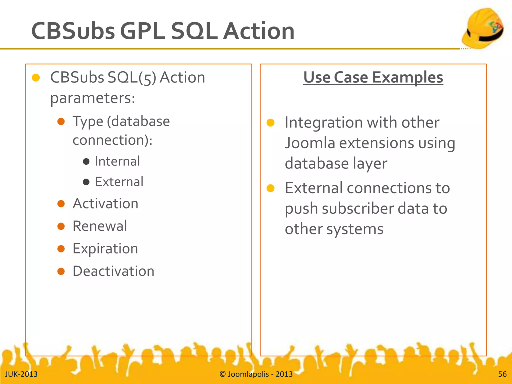 CBSubs GPL SQL Action
 CBSubs SQL(5) Action
parameters:
 Type (database
connection):
 Internal
 External
 Activation
 Renewal
 Expiration
 Deactivation
Use Case Examples
 Integration with other
Joomla extensions using
database layer
 External connections to
push subscriber data to
other systems
JUK-2013 © Joomlapolis - 2013 56
 