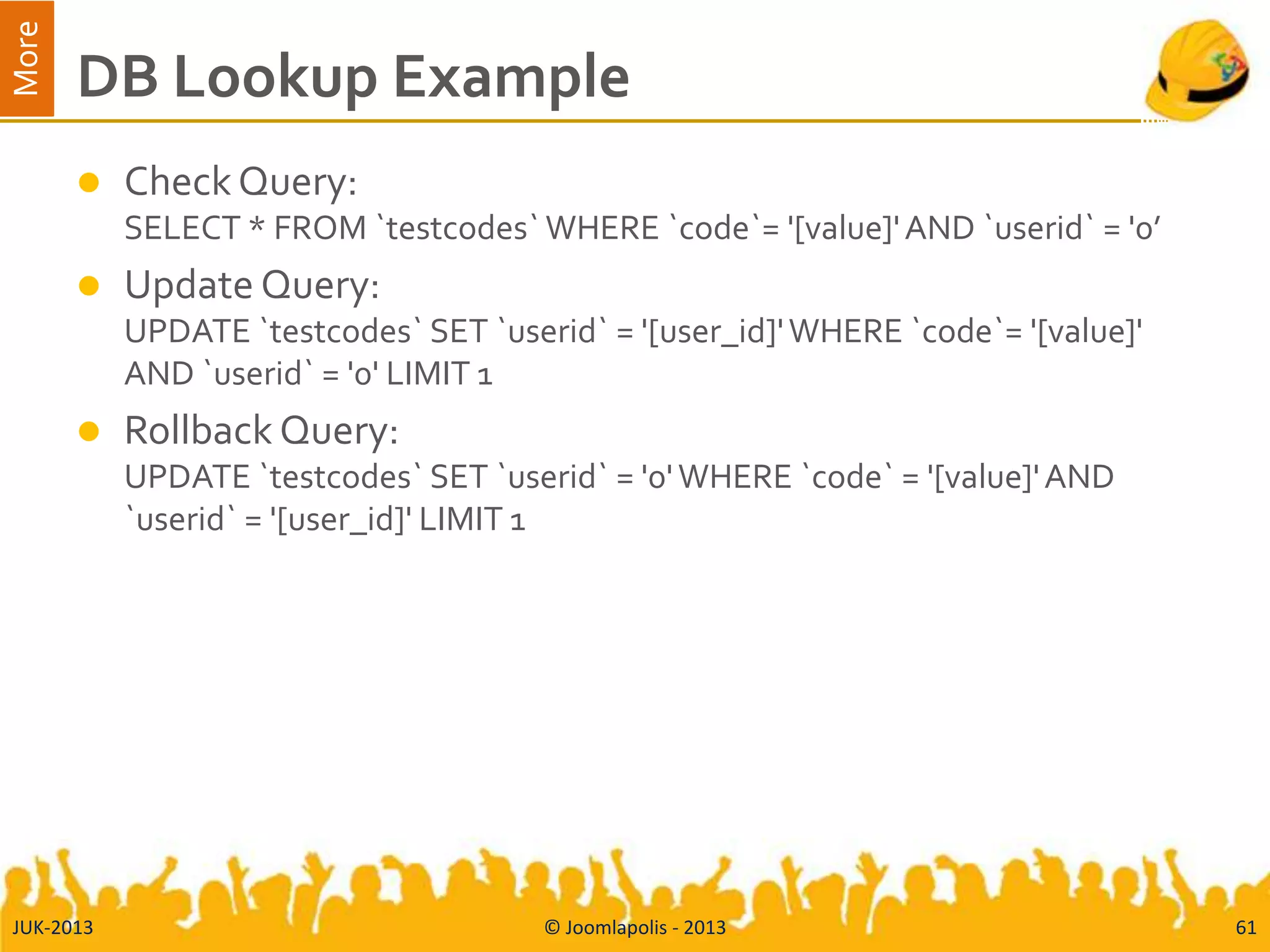 More
DB Lookup Example
 CheckQuery:
SELECT * FROM `testcodes` WHERE `code`= '[value]'AND `userid` = '0’
 Update Query:
UPDATE `testcodes` SET `userid` = '[user_id]'WHERE `code`= '[value]'
AND `userid` = '0' LIMIT 1
 Rollback Query:
UPDATE `testcodes` SET `userid` = '0'WHERE `code` = '[value]'AND
`userid` = '[user_id]' LIMIT 1
JUK-2013 © Joomlapolis - 2013 61
 
