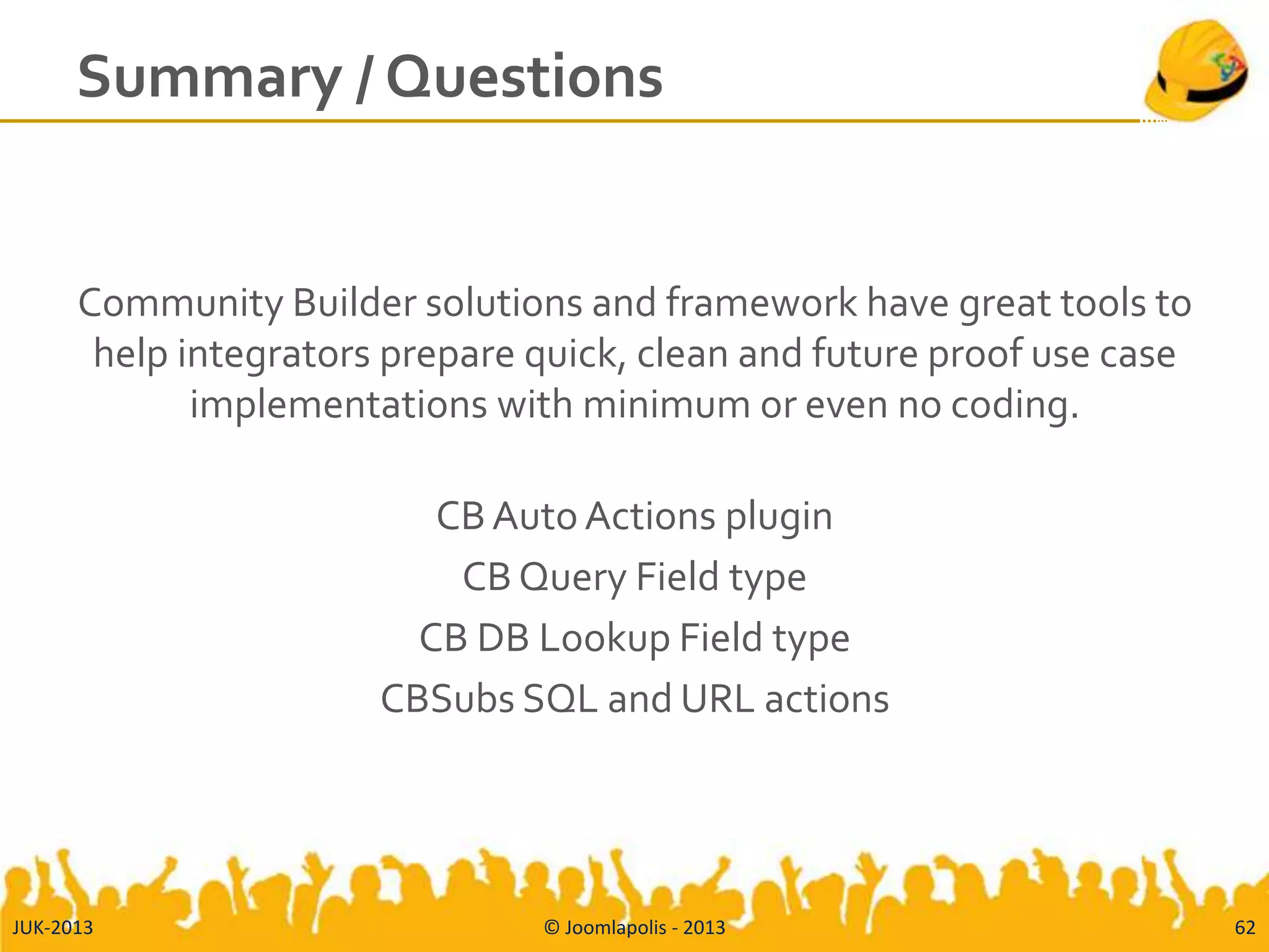 Summary / Questions
Community Builder solutions and framework have great tools to
help integrators prepare quick, clean and future proof use case
implementations with minimum or even no coding.
CBAuto Actions plugin
CB Query Field type
CB DB Lookup Field type
CBSubs SQL and URL actions
JUK-2013 © Joomlapolis - 2013 62
 