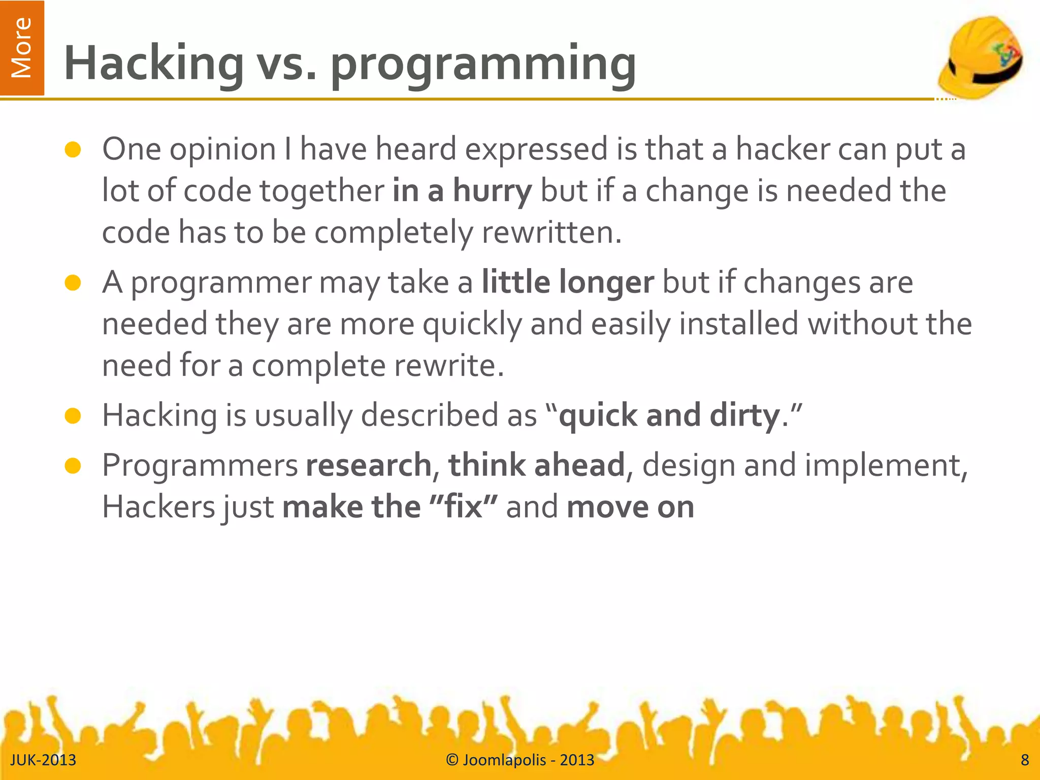 More
Hacking vs. programming
 One opinion I have heard expressed is that a hacker can put a
lot of code together in a hurry but if a change is needed the
code has to be completely rewritten.
 A programmer may take a little longer but if changes are
needed they are more quickly and easily installed without the
need for a complete rewrite.
 Hacking is usually described as “quick and dirty.”
 Programmers research, think ahead, design and implement,
Hackers just make the ”fix” and move on
JUK-2013 © Joomlapolis - 2013 8
 