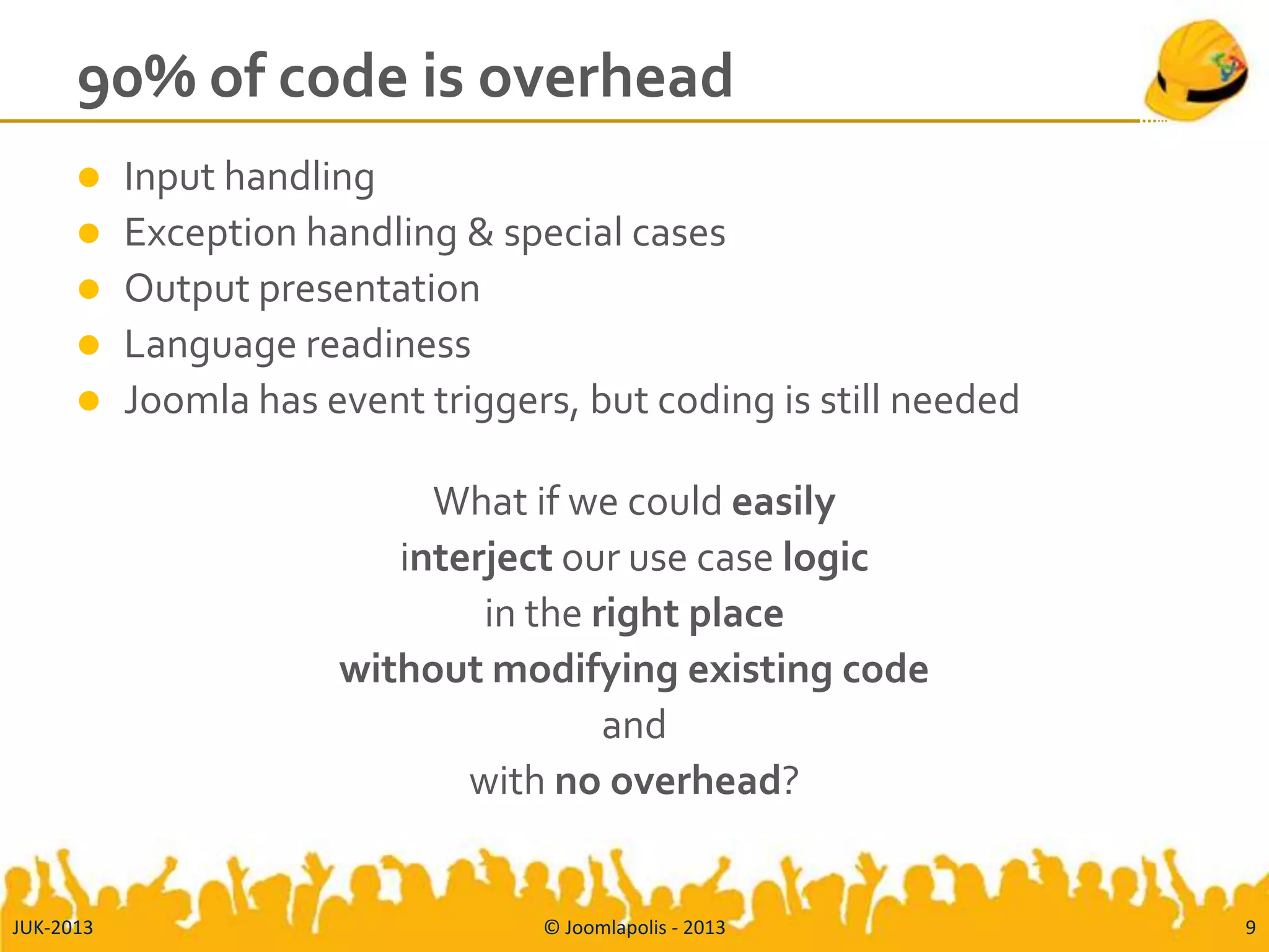 90% of code is overhead
 Input handling
 Exception handling & special cases
 Output presentation
 Language readiness
 Joomla has event triggers, but coding is still needed
What if we could easily
interject our use case logic
in the right place
without modifying existing code
and
with no overhead?
JUK-2013 © Joomlapolis - 2013 9
 