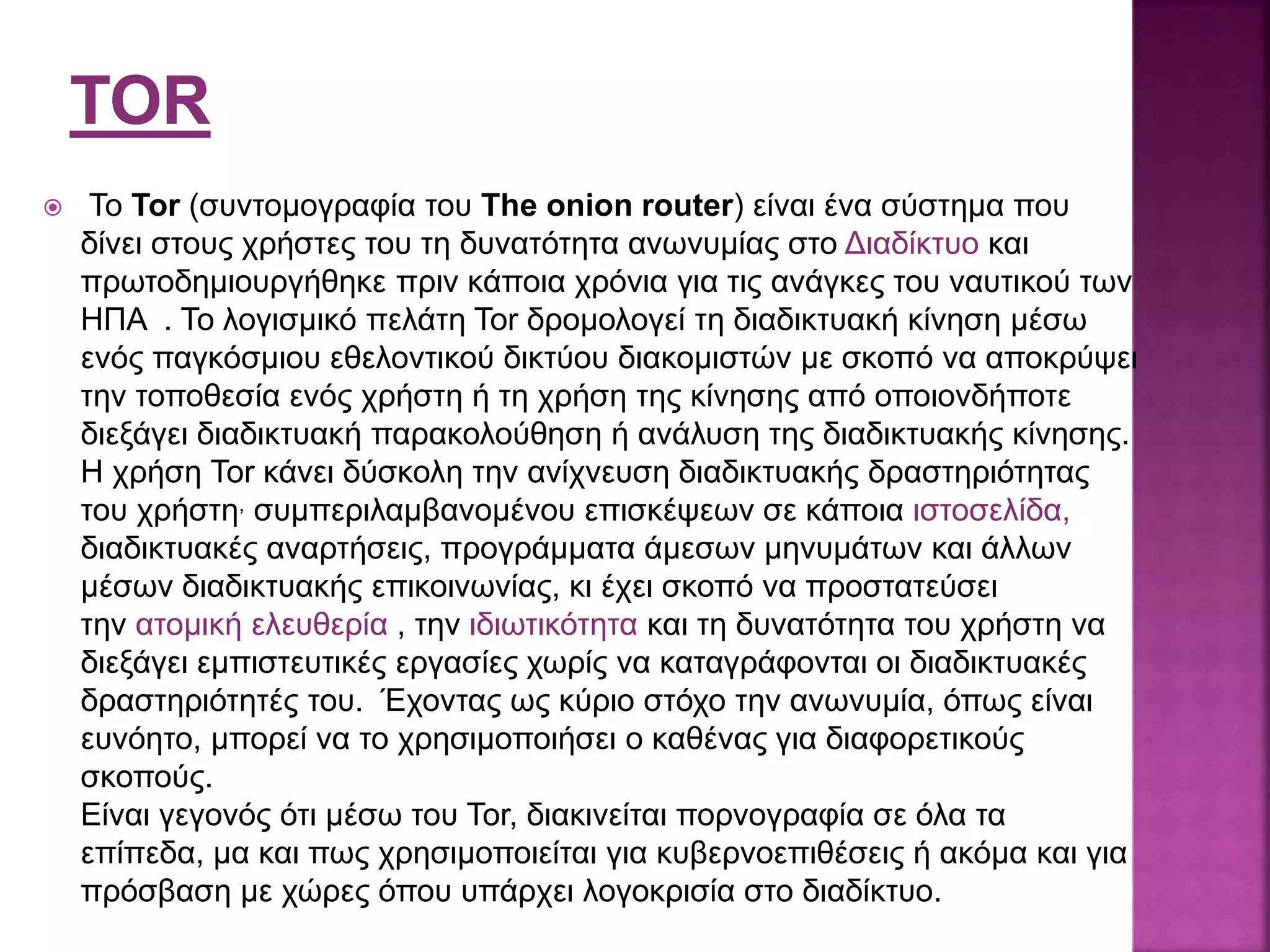  To Tor (συντομογραφία του The onion router) είναι ένα σύστημα που
δίνει στους χρήστες του τη δυνατότητα ανωνυμίας στο Διαδίκτυο και
πρωτοδημιουργήθηκε πριν κάποια χρόνια για τις ανάγκες του ναυτικού των
ΗΠΑ . Το λογισμικό πελάτη Tor δρομολογεί τη διαδικτυακή κίνηση μέσω
ενός παγκόσμιου εθελοντικού δικτύου διακομιστών με σκοπό να αποκρύψει
την τοποθεσία ενός χρήστη ή τη χρήση της κίνησης από οποιονδήποτε
διεξάγει διαδικτυακή παρακολούθηση ή ανάλυση της διαδικτυακής κίνησης.
Η χρήση Tor κάνει δύσκολη την ανίχνευση διαδικτυακής δραστηριότητας
του χρήστη, συμπεριλαμβανομένου επισκέψεων σε κάποια ιστοσελίδα,
διαδικτυακές αναρτήσεις, προγράμματα άμεσων μηνυμάτων και άλλων
μέσων διαδικτυακής επικοινωνίας, κι έχει σκοπό να προστατεύσει
την ατομική ελευθερία , την ιδιωτικότητα και τη δυνατότητα του χρήστη να
διεξάγει εμπιστευτικές εργασίες χωρίς να καταγράφονται οι διαδικτυακές
δραστηριότητές του. Έχοντας ως κύριο στόχο την ανωνυμία, όπως είναι
ευνόητο, μπορεί να το χρησιμοποιήσει ο καθένας για διαφορετικούς
σκοπούς.
Είναι γεγονός ότι μέσω του Tor, διακινείται πορνογραφία σε όλα τα
επίπεδα, μα και πως χρησιμοποιείται για κυβερνοεπιθέσεις ή ακόμα και για
πρόσβαση με χώρες όπου υπάρχει λογοκρισία στο διαδίκτυο.
 