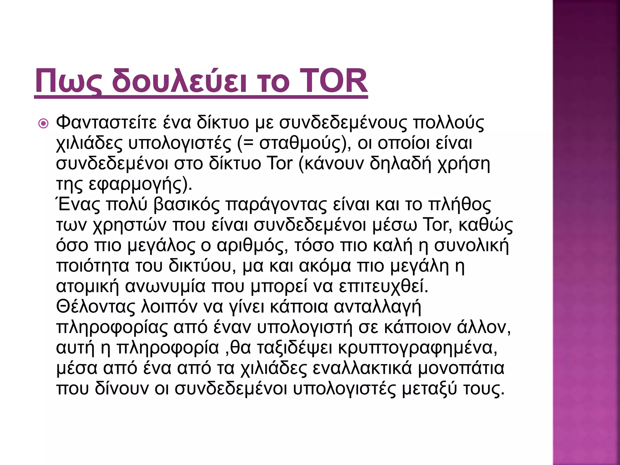  Φανταστείτε ένα δίκτυο με συνδεδεμένους πολλούς
χιλιάδες υπολογιστές (= σταθμούς), οι οποίοι είναι
συνδεδεμένοι στο δίκτυο Tor (κάνουν δηλαδή χρήση
της εφαρμογής).
Ένας πολύ βασικός παράγοντας είναι και το πλήθος
των χρηστών που είναι συνδεδεμένοι μέσω Tor, καθώς
όσο πιο μεγάλος ο αριθμός, τόσο πιο καλή η συνολική
ποιότητα του δικτύου, μα και ακόμα πιο μεγάλη η
ατομική ανωνυμία που μπορεί να επιτευχθεί.
Θέλοντας λοιπόν να γίνει κάποια ανταλλαγή
πληροφορίας από έναν υπολογιστή σε κάποιον άλλον,
αυτή η πληροφορία ,θα ταξιδέψει κρυπτογραφημένα,
μέσα από ένα από τα χιλιάδες εναλλακτικά μονοπάτια
που δίνουν οι συνδεδεμένοι υπολογιστές μεταξύ τους.
 