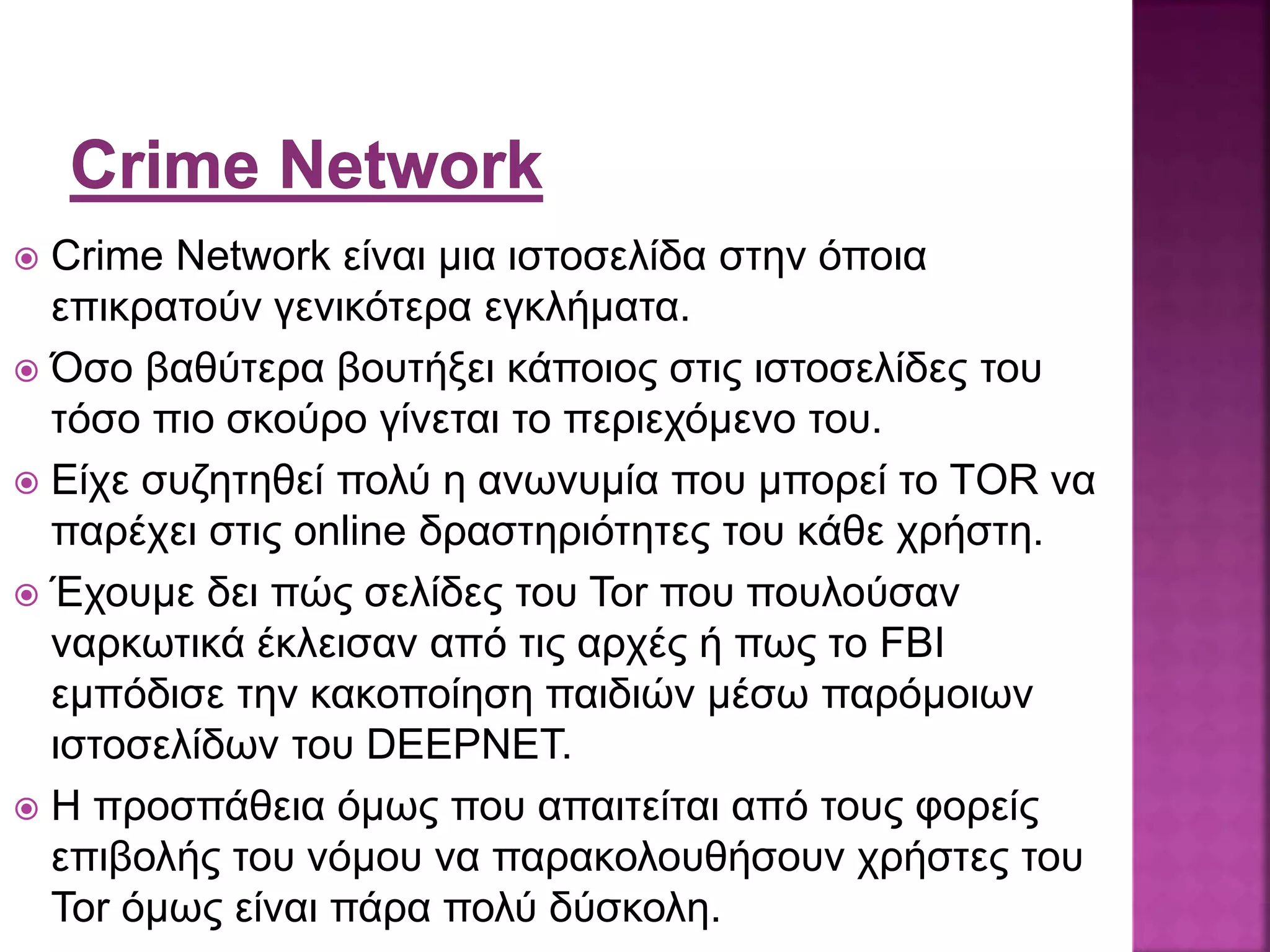  Crime Network είναι μια ιστοσελίδα στην όποια
επικρατούν γενικότερα εγκλήματα.
 Όσο βαθύτερα βουτήξει κάποιος στις ιστοσελίδες του
τόσο πιο σκούρο γίνεται το περιεχόμενο του.
 Είχε συζητηθεί πολύ η ανωνυμία που μπορεί το ΤOR να
παρέχει στις online δραστηριότητες του κάθε χρήστη.
 Έχουμε δει πώς σελίδες του Tor που πουλούσαν
ναρκωτικά έκλεισαν από τις αρχές ή πως το FBI
εμπόδισε την κακοποίηση παιδιών μέσω παρόμοιων
ιστοσελίδων του DEEPNET.
 Η προσπάθεια όμως που απαιτείται από τους φορείς
επιβολής του νόμου να παρακολουθήσουν χρήστες του
Tor όμως είναι πάρα πολύ δύσκολη.
 