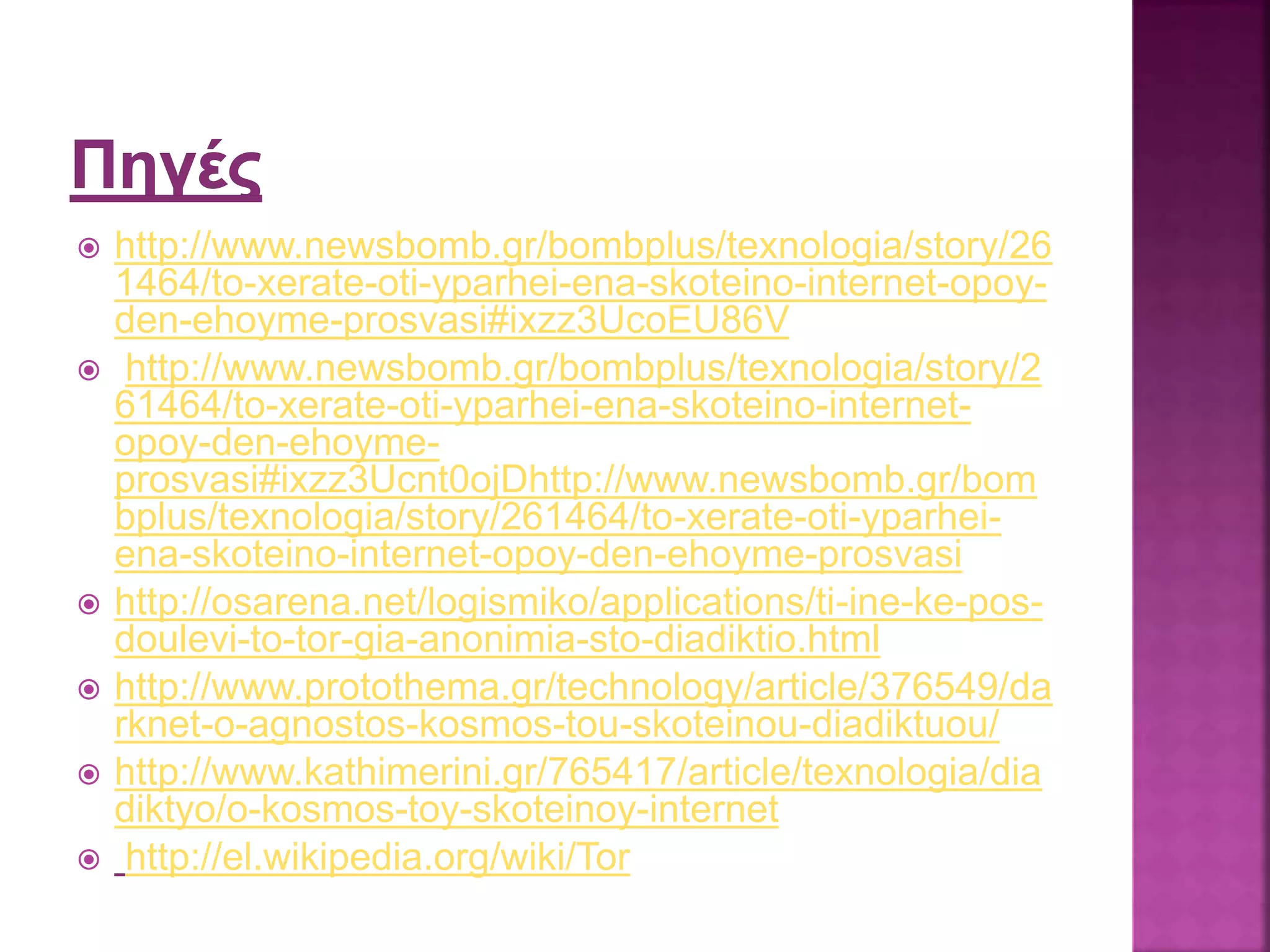  http://www.newsbomb.gr/bombplus/texnologia/story/26
1464/to-xerate-oti-yparhei-ena-skoteino-internet-opoy-
den-ehoyme-prosvasi#ixzz3UcoEU86V
 http://www.newsbomb.gr/bombplus/texnologia/story/2
61464/to-xerate-oti-yparhei-ena-skoteino-internet-
opoy-den-ehoyme-
prosvasi#ixzz3Ucnt0ojDhttp://www.newsbomb.gr/bom
bplus/texnologia/story/261464/to-xerate-oti-yparhei-
ena-skoteino-internet-opoy-den-ehoyme-prosvasi
 http://osarena.net/logismiko/applications/ti-ine-ke-pos-
doulevi-to-tor-gia-anonimia-sto-diadiktio.html
 http://www.protothema.gr/technology/article/376549/da
rknet-o-agnostos-kosmos-tou-skoteinou-diadiktuou/
 http://www.kathimerini.gr/765417/article/texnologia/dia
diktyo/o-kosmos-toy-skoteinoy-internet
 http://el.wikipedia.org/wiki/Tor
 