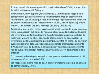 A pesar que el número de proyectos residenciales bajó 52.4%, la superficie
de estos se incrementó 7.6% y la
inversión fue 29.9% superior, totalizando B/.113.9 millones, luego de un
periodo en el que el sector invirtió relativamente más en proyectos no
residenciales. Los distritos que más incrementos registraron en la inversión
de proyectos residenciales fueron Colón (419.8%), Panamá (70.1%), David
(63.9%), La Chorrera (52.8%), Santiago (27.6%) y Chitré (1%).
Adicional al auge en los proyectos de construcción, obras de infraestructura
como la ampliación del Canal de Panamá, el metro de la Ciudad de Panamá
y la tercera fase de la Cinta Costera, han demandado una gran cantidad de
materiales y mano de obra, aportando al dinamismo de la actividad. La
tercera fase de la Cinta Costera, por ejemplo, registró en el mes de enero un
avance superior al 43%.La producción de concreto premezclado aumentó
4.7% con un total de 138,840 metros cúbicos y la producción de cemento
fue de 200,073 toneladas métricas equivalente a 16.4% adicionales al año
anterior.
En cuanto al índice de precios de los principales materiales de construcción,
se incrementó en promedio 5.1%
con respecto al mismo mes de 2012, el mayor incremento se dio en el saco
de cemento gris (21.6%).
 
