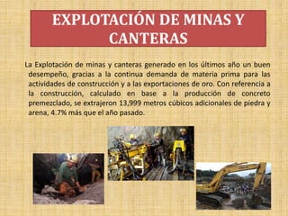 EXPLOTACIÓN DE MINAS Y
CANTERAS
La Explotación de minas y canteras generado en los últimos año un buen
desempeño, gracias a la continua demanda de materia prima para las
actividades de construcción y a las exportaciones de oro. Con referencia a
la construcción, calculado en base a la producción de concreto
premezclado, se extrajeron 13,999 metros cúbicos adicionales de piedra y
arena, 4.7% más que el año pasado.
 