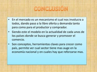 • En el mercado es un mecanismo el cual nos involucra a
todos, dando paso a la libre oferta y demanda tanto
para como para el productor y comprador.
• Siendo este el modelo en la actualidad de cada unos de
los países donde se busca generar y promover el
comercio.
• Son conceptos, herramientas claves para crecer como
país, permite ver cual sector tiene mas auge en la
economía nacional y en cuales hay que reforzarse mas.
 