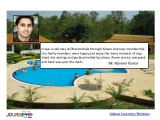 It was a cool stay at Dharamshala through Jukaso Journeys membership.
Our family members were happy and enjoy the every moment of stay.
Good site seeings and guide provided by jukaso. Room service was good
and food was upto the mark.
Jukaso Journeys Reviews
Mr. Naveen Kumar