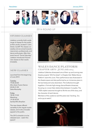 Newsletter January 2015
WALES DANCE PLATFORM
CHAPTER ARTS - JUNE 28th 2014
Jukebox Collective showcased one of their up and coming new
theatre projects “20 21st street” in Chapter Arts ‘Wales Dance
Platform’ event this June. Their performance was showcased in
the theatre space and also performed as an immersive piece in
the bar/restaurant area downstairs. The Collective brought
together a 7minute high energy dance/theatre showcase,
focusing on a Love-Hate relationship between 2 couples. The
1920’s styled costumes brought to life the era of the story, and
the character of each dancer. 
Members of the audience said the piece was “exciting , fun,
and a joy to watch”.
1
STUDIO CLASSES
Jukebox currently hold a wide
range of classes for the public
at their studio, located in John
Street, Cardiff. The classes run
weekly and are aimed towards
newcomers, professionals, and
dance enthusiasts. After their
event launch “Social Saturday”
Jukebox introduced 4 brand
new classes to their studio
timetable.
!
NEW CLASSES
Launched from the beginning
of June 2014
Tuesday  
19:00-20:00 
Afro-Asian Fusion Dance 
20:00-21:00 
Salsa Musicality
Friday 
18:30-19:30 
Waacking 
19:30-20:30 
Samba/Afro-Brazilian
The new classes offered
versatility to the regular studio
classes, and invite a broader
appeal to the public.
The 2015 schedule is to be
released soon - watch this
space!!
2014 ROUND UP 
 