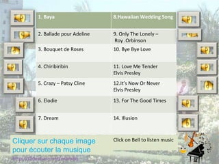 Cliquer sur chaque image pour écouter la musique http://slideshare.net/mambo Click on Bell to listen music 1. Baya 8.Hawaiian Wedding Song 2. Ballade pour Adeline 9. Only The Lonely – Roy .Orbinson 3. Bouquet de Roses 10. Bye Bye Love 4. Chiribiribin 11. Love Me Tender  Elvis Presley 5. Crazy – Patsy Cline 12.It’s Now Or Never Elvis Presley 6. Elodie 13. For The Good Times 7. Dream 14. Illusion 