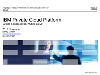 © 2011 IBM Corporation
IBM Private Cloud Platform
Setting Foundation for Hybrid Cloud
2015 November
Denny Muktar
mdenny@id.ibm.com
Cloud Advisor
High Speed Secure Transfer and Embracing the world of
Cloud
 
