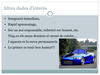 Altres dades d'interès

●   Integració inmediata,
●   Rapid aprenentage,
●   Soc un noi responsable, sobretot soc honest, etc.
    Ting en els meus dominis el carnet de cotche...
    I aquesta es la meva permanencia
●   Lo primer es tenir bon humor!!!
 