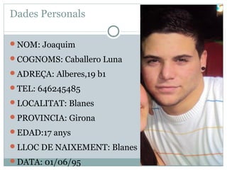 Dades Personals

NOM: Joaquim

COGNOMS: Caballero Luna

ADREÇA: Alberes,19 b1

TEL: 646245485

LOCALITAT: Blanes

PROVINCIA: Girona

EDAD:17 anys

LLOC DE NAIXEMENT: Blanes

DATA: 01/06/95
 