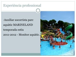 Experiència professional



·Auxiliar socorrista parc
aquàtic MARINELAND
temporada estiu
2011-2012 - Monitor aquàtic.
 