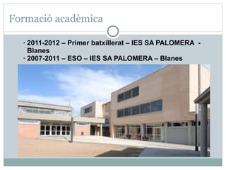 Formació acadèmica

  · 2011-2012 – Primer batxillerat – IES SA PALOMERA -
    Blanes
  · 2007-2011 – ESO – IES SA PALOMERA – Blanes
 