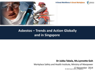 © 2010 Government of Singapore
A Great Workforce A Great Workplace
1
Asbestos – Trends and Action Globally
and in Singapore
Dr Jukka Takala, Ms.Lynnette Goh
Workplace Safety and Health Institute, Ministry of Manpower
17 November 2014
 