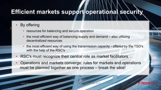 Efficient markets support operational security
• By offering
• resources for balancing and secure operation
• the most efficient way of balancing supply and demand – also utilizing
decentralized resources
• the most efficient way of using the transmission capacity - offered by the TSO's
with the help of the RSC's
• RSC's must recognize their central role as market facilitators
• Operations and markets converge: rules for markets and operations
must be planned together as one process – break the silos!
October 8th, 2019Jukka Ruusunen
 