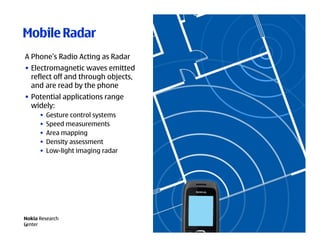 Mobile Radar
A Phone’s Radio Acting as Radar
• Electromagnetic waves emitted
  reflect off and through objects,
  and are read by the phone
• Potential applications range
  widely:
      •   Gesture control systems
      •   Speed measurements
      •   Area mapping
      •   Density assessment
      •   Low-light imaging radar




Nokia Research
Center
19
 