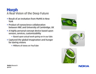 Morph
A Real Vision of the Deep Future
• Result of an invitation from MoMA in New
  York
• Product of nanoscience collaboration
  between NRC and University of Cambridge, UK
• A highly personal concept device based upon
  sensors, services, customizability
     • Based upon actual work going on in our labs
• Captured the global imagination and hunger
  for daring visions
     • Millions of views on YouTube




Nokia Research
Center
20
 