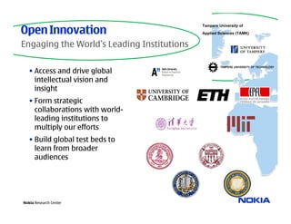 Open Innovation
                                            Tampere University of
                                            Applied Sciences (TAMK)


Engaging the World’s Leading Institutions

   • Access and drive global
     intellectual vision and
     insight
   • Form strategic
     collaborations with world-
     leading institutions to
     multiply our efforts
   • Build global test beds to
     learn from broader
     audiences



                        Ta

Nokia Research Center
 