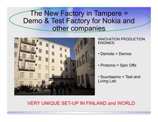 The New Factory in Tampere =
Demo & Test Factory for Nokia and
       other companies
                          INNOVATION PRODUCTION
                          ENGINES:


                          • Demola = Demos

                          • Protomo = Spin Offs

                          • Suuntaamo = Test and
                          Living Lab




 VERY UNIQUE SET-UP IN FINLAND and WORLD
 