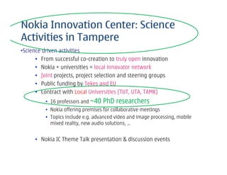 Nokia Innovation Center: Science
Activities in Tampere
•Science driven activities
      • From successful co-creation to truly open innovation
      • Nokia + universities = local innovator network
      • Joint projects, project selection and steering groups
      • Public funding by Tekes and EU
      • Contract with Local Universities (TUT, UTA, TAMK)
          • 16 professors and ~40   PhD researchers
          • Nokia offering premises for collaborative meetings
          • Topics include e.g. advanced video and image processing, mobile
            mixed reality, new audio solutions, …


     • Nokia IC Theme Talk presentation & discussion events
 