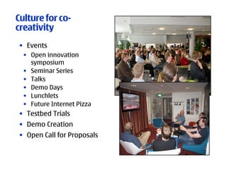 Culture for co-
creativity
• Events
  • Open innovation
    symposium
  • Seminar Series
  • Talks
  • Demo Days
  • Lunchlets
  • Future Internet Pizza
• Testbed Trials
• Demo Creation
• Open Call for Proposals
 