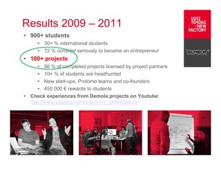 Results 2009 – 2011
• 900+ students
         • 30+ % international students
         • 72 % consider seriously to become an entrepreneur
• 180+ projects
      • 96 % of completed projects licensed by project partners
      • 10+ % of students are headhunted
      • New start-ups, Protomo teams and co-founders
      • 450 000 € rewards to students
• Check experiences from Demola projects on Youtube:
  http://www.youtube.com/watch?v=_tX888Qnb2s




Operated by Hermia Ltd.
 