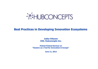 Best Practices in Developing Innovation Ecosystems


                        Jukka Viitanen
                     CEO, Hubconcepts Inc.

                     Poland-Finland Seminar on
            ”Clusters as a Tool for Innovation in Europe”

                           June 11, 2012
 