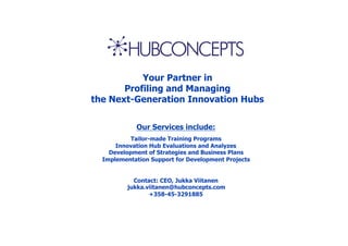 Your Partner in
       Profiling and Managing
the Next-Generation Innovation Hubs

            Our Services include:
           Tailor-made Training Programs
      Innovation Hub Evaluations and Analyzes
    Development of Strategies and Business Plans
  Implementation Support for Development Projects


            Contact: CEO, Jukka Viitanen
          jukka.viitanen@hubconcepts.com
                 +358-45-3291885
 