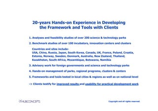 20-years Hands-on Experience in Developing
     the Framework and Tools with Clients

1. Analyses and feasibility studies of over 200 science & technology parks

2. Benchmark studies of over 100 incubators, innovation centers and clusters

  Countries and sites include:
  USA, China, Russia, Japan, South Korea, Canada, UK, France, Poland, Croatia,
  Estonia, Norway, Sweden, Denmark, Australia, New Zealand, Thailand,
  Kazakhstan, South-Africa, Mozambique, Botswana, Namibia

3. Advisory work for foreign governments and science and technology parks

4. Hands-on management of parks, regional programs, clusters & centers

5. Frameworks and tools tested in local cities & regions as well as on national level

-> Clients testify for improved results and usability for practical development work




                                                             Copyright and all rights reserved.
 