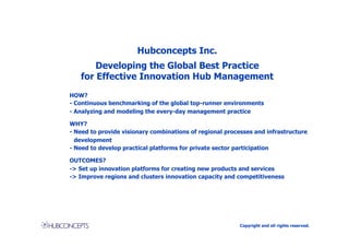 Hubconcepts Inc.
       Developing the Global Best Practice
   for Effective Innovation Hub Management
HOW?
- Continuous benchmarking of the global top-runner environments
- Analyzing and modeling the every-day management practice

WHY?
- Need to provide visionary combinations of regional processes and infrastructure
  development
- Need to develop practical platforms for private sector participation

OUTCOMES?
-> Set up innovation platforms for creating new products and services
-> Improve regions and clusters innovation capacity and competitiveness




                                                          Copyright and all rights reserved.
 