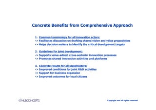 Concrete Benefits from Comprehensive Approach

 1. Common terminology for all innovation actors:
 -> Facilitates discussion on drafting shared vision and value propositions
 -> Helps decision makers to identify the critical development targets

 2. Guidelines for joint development:
 -> Supports value-added, cross-sectorial innovation processes
 -> Promotes shared innovation activities and platforms

 3. Concrete results for all stakeholders:
 -> Improved conditions for joint R&D activities
 -> Support for business expansion
 -> Improved outcomes for local citizens




                                                         Copyright and all rights reserved.
 