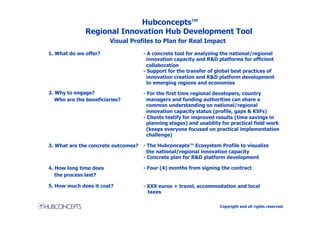 Hubconcepts™
              Regional Innovation Hub Development Tool
                        Visual Profiles to Plan for Real Impact

1. What do we offer?                 - A concrete tool for analyzing the national/regional
                                       innovation capacity and R&D platforms for efficient
                                       collaboration
                                     - Support for the transfer of global best practices of
                                       innovation creation and R&D platform development
                                       to emerging regions and economies

2. Why to engage?                    - For the first time regional developers, country
   Who are the beneficiaries?          managers and funding authorities can share a
                                       common understanding on national/regional
                                       innovation capacity status (profile, gaps & KSFs)
                                     - Clients testify for improved results (time savings in
                                       planning stages) and usability for practical field work
                                       (keeps everyone focused on practical implementation
                                       challenge)

3. What are the concrete outcomes?   - The Hubconcepts™ Ecosystem Profile to visualize
                                       the national/regional innovation capacity
                                     - Concrete plan for R&D platform development

4. How long time does                - Four (4) months from signing the contract
   the process last?

5. How much does it cost?            - XXX euros + travel, accommodation and local
                                       taxes

                                                                     Copyright and all rights reserved.
 