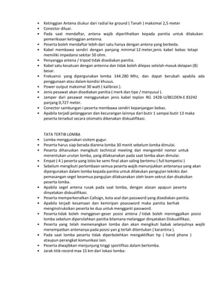 • Ketinggian Antena diukur dari radial ke ground ( Tanah ) maksimal 2,5 meter
• Conector diluar.
• Pada saat mendaftar, antena wajib diperlihatkan kepada panitia untuk dilakukan
pemeriksaan ketinggian antenna.
• Peserta boleh mendaftar lebih dari satu hanya dengan antena yang berbeda.
• Kabel membawa sendiri dengan panjang minimal 12 meter,jenis kabel bebas tetapi
memiliki impedansi sekitar 50 ohm.
• Penyangga antena / tripod tidak disediakan panitia.
• Kabel satu kesatuan dengan antenna dan tidak boleh dilepas setelah masuk delapan (8)
besar.
• Frekuensi yang dipergunakan lomba 144.280 Mhz, dan dapat berubah apabila ada
penggunaan atau dalam kondisi khusus.
• Power output maksimal 30 watt ( kalibrasi ).
• Jenis pesawat akan disediakan panitia ( merk dan tipe / menyusul ).
• Jamper dari pesawat menggunakan jenis kabel teplon RG 142B-U/BELDEN-E 83242
panjang 0,727 meter.
• Conector sambungan i peserta membawa sendiri kepanjangan bebas.
• Apabila terjadi pelanggaran dan kecurangan lainnya dari butir 1 sampai butir 13 maka
peserta tersebut secara otomatis dikenakan diskualifikasi.
TATA TERTIB LOMBA
• Lomba menggunakan sisitem gugur.
• Peserta harus siap berada diarena lomba 30 menit sebelum lomba dimulai.
• Peserta diharuskan mengikuti technical meeting dan mengambil nomor untuk
menentukan urutan lomba, yang dilaksanakan pada saat lomba akan dimulai.
• Empat ( 4 ) peserta yang lolos ke semi final akan saling bertemu ( full kompetisi )
• Sebelum mengikuti perlombaan semua peserta wajib menunjukkan antenanya yang akan
dipergunakan dalam lomba kepada panitia untuk dilakukan pengujian teknkis dan
pemasangan segel kesemua pangujian dilaksanakan oleh team sekrut dan disaksikan
peserta lomba.
• Apabila segel antena rusak pada saat lomba, dengan alasan apapun peserta
dinyatakan diskualifikasi.
• Peserta memperkenalkan Callsign, kota asal dan password yang disediakan panitia.
• Apabila terjadi kesamaan dan kemiripan poassword maka panitia berhak
menginstruksikan peserta ke dua untuk mengganti password.
• Peserta tidak boleh menggeser-geser posisi antena / tidak boleh meninggalkan posisi
lomba sebelum dipersilahkan panitia bilamana melanggar dinyatakan Diskualifikasi.
• Peserta yang telah memenangkan lomba dan akan mengikuti babak selanjutnya wajib
menempatkan antenanya pada posisi yan g terlah ditentukan ( karantina ).
• Pada saat lomba peserta tidak diperbolehkan mengaktifkan hp ( hand phone )
ataupun perangkat komunikasi lain.
• Peserta diwajibkan menjunjung tinggi sportifitas dalam berlomba.
• Jarak titik record max 15 km dari lokasi lomba:
 