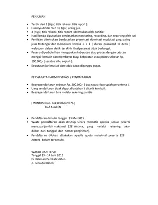 PENJURIAN
• Terdiri dari 3 (tiga ) titik rekam ( titik report ).
• Hasilnya dinilai oleh 3 ( tiga ) orang juri.
• 3 ( tiga ) titik rekam ( titik report ) ditentukan oleh panitia:
• Hasil lomba diputuskan berdasarkan monitoring, recording, dan reporting oleh juri
• Penilaian ditentukan berdasarkan prosentasi dominasi modulasi yang paling
jelas terdengar dan memenuhi kriteria 5 + 1 ( durasi password 10 detik )
walaupun dalam detik terakhir final pesawat tidak berfungsi.
• Peserta diperbolehkan mengajukan keberatan atau protes dengan catatan
mengisi formulir dan membayar biaya keberatan atau protes sebesar Rp.
100.000,- ( seratus ribu rupiah ).
• Keputusan juri mutlak dan tidak dapat diganggu gugat.
PERSYARATAN ADMINISTRASI / PENDAFTARAN
• Beaya pendaftaran sebesar Rp. 200.000,- ( dua ratus ribu rupiah per antena ).
• Uang pendaftaran tidak dapat dibatalkan / ditarik kembali.
• Beaya pendaftaran bisa melalui rekening panitia
[ WINARSO No. Rek 0306369576 ]
BCA KLATEN
• Pendaftaran dimulai tanggal 13 Mei 2015.
• Waktu pendaftaran akan ditutup secara otomatis apabila jumlah peserta
mencapai jumlah maksimal 128 Antena, yang melalui rekening akan
dilihat dari tanggal dan nomor pengiriman).
• Pendaftaran dilokasi dilakukan apabila quota maksimal peserta 128
Antena belum terpenuhi.
WAKTU DAN TEPAT
Tanggal 13 - 14 Juni 2015
Di Halaman Pemkab klaten
Jl. Pemuda Klaten
 