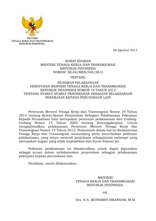 MENTERI
TENAGA KERJA DAN TRANSMIGRASI
REPUBLIK INDONESIA
26 Agustus 2013
SURAT EDARAN
MENTERI TENAGA KERJA DAN TRANSMIGRASI
REPUBLIK INDONESIA
NOMOR: SE.04/MEN/VIII/2013
TENTANG
PEDOMAN PELAKSANAAN
PERATURAN MENTERI TENAGA KERJA DAN TRANSMIGRASI
REPUBLIK INDONESIA NOMOR 19 TAHUN 2012
TENTANG SYARAT-SYARAT PENYERAHAN SEBAGIAN PELAKSANAAN
PEKERJAAN KEPADA PERUSAHAAN LAIN
Peraturan Menteri Tenaga Kerja dan Transmigrasi Nomor 19 Tahun
2013 tentang Syarat-Syarat Penyerahan Sebagian Pelaksanaan Pekerjaan
Kepada Perusahaan Lain merupakan peraturan pelaksanaan dari Undang-
Undang Nomor 13 Tahun 2003 tentang Ketenagakerjaan. Untuk
mengoptimalkan pelaksanaan Peraturan Menteri Tenaga Kerja dan
Transmigrasi Nomor 19 Tahun 2012, Pemerintah dalam hal ini Kementerian
Tenaga Kerja dan Transmigrasi memandang perlu menerbitkan pedoman
pelaksanaan, yang isinya memuat penjelasan sebagaimana terlampir yang
merupakan bagian yang tidak terpisahkan dari Surat Edaran ini.
Pedoman pelaksanaan ini dimaksudkan untuk dapat digunakan
sebagai acuan dalam melaksanakan penyerahan sebagian pelaksanaan
pekerjaan kepada perusahaan lain.
Demikian, untuk dilaksanakan.
MENTERI
TENAGA KERJA DAN TRANSMIGRASI
REPUBLIK INDONESIA,
ttd.
Drs. H.A. MUHAIMIN ISKANDAR, M.Si
 