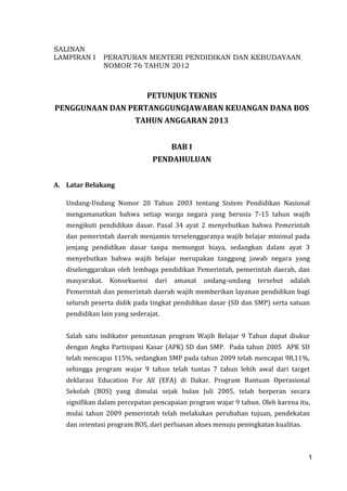 1
SALINAN
LAMPIRAN I PERATURAN MENTERI PENDIDIKAN DAN KEBUDAYAAN
NOMOR 76 TAHUN 2012
PETUNJUK TEKNIS
PENGGUNAAN DAN PERTANGGUNGJAWABAN KEUANGAN DANA BOS
TAHUN ANGGARAN 2013
BAB I
PENDAHULUAN
A. Latar Belakang
Undang-Undang Nomor 20 Tahun 2003 tentang Sistem Pendidikan Nasional
mengamanatkan bahwa setiap warga negara yang berusia 7-15 tahun wajib
mengikuti pendidikan dasar. Pasal 34 ayat 2 menyebutkan bahwa Pemerintah
dan pemerintah daerah menjamin terselenggaranya wajib belajar minimal pada
jenjang pendidikan dasar tanpa memungut biaya, sedangkan dalam ayat 3
menyebutkan bahwa wajib belajar merupakan tanggung jawab negara yang
diselenggarakan oleh lembaga pendidikan Pemerintah, pemerintah daerah, dan
masyarakat. Konsekuensi dari amanat undang-undang tersebut adalah
Pemerintah dan pemerintah daerah wajib memberikan layanan pendidikan bagi
seluruh peserta didik pada tingkat pendidikan dasar (SD dan SMP) serta satuan
pendidikan lain yang sederajat.
Salah satu indikator penuntasan program Wajib Belajar 9 Tahun dapat diukur
dengan Angka Partisipasi Kasar (APK) SD dan SMP. Pada tahun 2005 APK SD
telah mencapai 115%, sedangkan SMP pada tahun 2009 telah mencapai 98,11%,
sehingga program wajar 9 tahun telah tuntas 7 tahun lebih awal dari target
deklarasi Education For All (EFA) di Dakar. Program Bantuan Operasional
Sekolah (BOS) yang dimulai sejak bulan Juli 2005, telah berperan secara
signifikan dalam percepatan pencapaian program wajar 9 tahun. Oleh karena itu,
mulai tahun 2009 pemerintah telah melakukan perubahan tujuan, pendekatan
dan orientasi program BOS, dari perluasan akses menuju peningkatan kualitas.
1
 