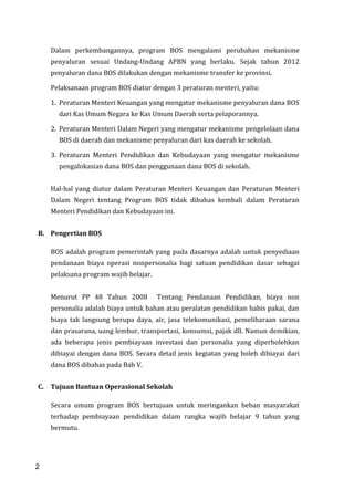 2
Dalam perkembangannya, program BOS mengalami perubahan mekanisme
penyaluran sesuai Undang-Undang APBN yang berlaku. Sejak tahun 2012
penyaluran dana BOS dilakukan dengan mekanisme transfer ke provinsi.
Pelaksanaan program BOS diatur dengan 3 peraturan menteri, yaitu:
1. Peraturan Menteri Keuangan yang mengatur mekanisme penyaluran dana BOS
dari Kas Umum Negara ke Kas Umum Daerah serta pelaporannya.
2. Peraturan Menteri Dalam Negeri yang mengatur mekanisme pengelolaan dana
BOS di daerah dan mekanisme penyaluran dari kas daerah ke sekolah.
3. Peraturan Menteri Pendidikan dan Kebudayaan yang mengatur mekanisme
pengalokasian dana BOS dan penggunaan dana BOS di sekolah.
Hal-hal yang diatur dalam Peraturan Menteri Keuangan dan Peraturan Menteri
Dalam Negeri tentang Program BOS tidak dibahas kembali dalam Peraturan
Menteri Pendidikan dan Kebudayaan ini.
B. Pengertian BOS
BOS adalah program pemerintah yang pada dasarnya adalah untuk penyediaan
pendanaan biaya operasi nonpersonalia bagi satuan pendidikan dasar sebagai
pelaksana program wajib belajar.
Menurut PP 48 Tahun 2008 Tentang Pendanaan Pendidikan, biaya non
personalia adalah biaya untuk bahan atau peralatan pendidikan habis pakai, dan
biaya tak langsung berupa daya, air, jasa telekomunikasi, pemeliharaan sarana
dan prasarana, uang lembur, transportasi, konsumsi, pajak dll. Namun demikian,
ada beberapa jenis pembiayaan investasi dan personalia yang diperbolehkan
dibiayai dengan dana BOS. Secara detail jenis kegiatan yang boleh dibiayai dari
dana BOS dibahas pada Bab V.
C. Tujuan Bantuan Operasional Sekolah
Secara umum program BOS bertujuan untuk meringankan beban masyarakat
terhadap pembiayaan pendidikan dalam rangka wajib belajar 9 tahun yang
bermutu.
2
 