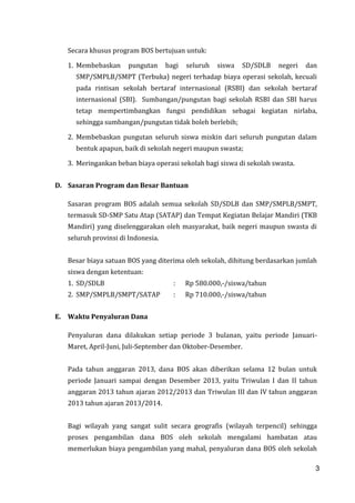 3
Secara khusus program BOS bertujuan untuk:
1. Membebaskan pungutan bagi seluruh siswa SD/SDLB negeri dan
SMP/SMPLB/SMPT (Terbuka) negeri terhadap biaya operasi sekolah, kecuali
pada rintisan sekolah bertaraf internasional (RSBI) dan sekolah bertaraf
internasional (SBI). Sumbangan/pungutan bagi sekolah RSBI dan SBI harus
tetap mempertimbangkan fungsi pendidikan sebagai kegiatan nirlaba,
sehingga sumbangan/pungutan tidak boleh berlebih;
2. Membebaskan pungutan seluruh siswa miskin dari seluruh pungutan dalam
bentuk apapun, baik di sekolah negeri maupun swasta;
3. Meringankan beban biaya operasi sekolah bagi siswa di sekolah swasta.
D. Sasaran Program dan Besar Bantuan
Sasaran program BOS adalah semua sekolah SD/SDLB dan SMP/SMPLB/SMPT,
termasuk SD-SMP Satu Atap (SATAP) dan Tempat Kegiatan Belajar Mandiri (TKB
Mandiri) yang diselenggarakan oleh masyarakat, baik negeri maupun swasta di
seluruh provinsi di Indonesia.
Besar biaya satuan BOS yang diterima oleh sekolah, dihitung berdasarkan jumlah
siswa dengan ketentuan:
1. SD/SDLB : Rp 580.000,-/siswa/tahun
2. SMP/SMPLB/SMPT/SATAP : Rp 710.000,-/siswa/tahun
E. Waktu Penyaluran Dana
Penyaluran dana dilakukan setiap periode 3 bulanan, yaitu periode Januari-
Maret, April-Juni, Juli-September dan Oktober-Desember.
Pada tahun anggaran 2013, dana BOS akan diberikan selama 12 bulan untuk
periode Januari sampai dengan Desember 2013, yaitu Triwulan I dan II tahun
anggaran 2013 tahun ajaran 2012/2013 dan Triwulan III dan IV tahun anggaran
2013 tahun ajaran 2013/2014.
Bagi wilayah yang sangat sulit secara geografis (wilayah terpencil) sehingga
proses pengambilan dana BOS oleh sekolah mengalami hambatan atau
memerlukan biaya pengambilan yang mahal, penyaluran dana BOS oleh sekolah
3
 