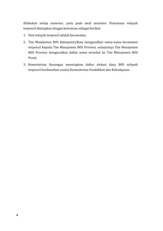 4
dilakukan setiap semester, yaitu pada awal semester. Penentuan wilayah
terpencil ditetapkan dengan ketentuan sebagai berikut:
1. Unit wilayah terpencil adalah kecamatan;
2. Tim Manajemen BOS Kabupaten/Kota mengusulkan nama-nama kecamatan
terpencil kepada Tim Manajemen BOS Provinsi, selanjutnya Tim Manajemen
BOS Provinsi mengusulkan daftar nama tersebut ke Tim Manajemen BOS
Pusat;
3. Kementerian Keuangan menetapkan daftar alokasi dana BOS wilayah
terpencil berdasarkan usulan Kementerian Pendidikan dan Kebudayaan.
4
 