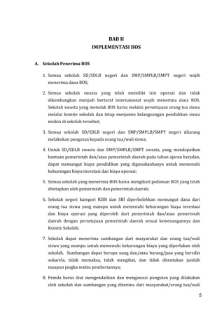 5
BAB II
IMPLEMENTASI BOS
A. Sekolah Penerima BOS
1. Semua sekolah SD/SDLB negeri dan SMP/SMPLB/SMPT negeri wajib
menerima dana BOS;
2. Semua sekolah swasta yang telah memiliki izin operasi dan tidak
dikembangkan menjadi bertaraf internasional wajib menerima dana BOS.
Sekolah swasta yang menolak BOS harus melalui persetujuan orang tua siswa
melalui komite sekolah dan tetap menjamin kelangsungan pendidikan siswa
miskin di sekolah tersebut;
3. Semua sekolah SD/SDLB negeri dan SMP/SMPLB/SMPT negeri dilarang
melakukan pungutan kepada orang tua/wali siswa;
4. Untuk SD/SDLB swasta dan SMP/SMPLB/SMPT swasta, yang mendapatkan
bantuan pemerintah dan/atau pemerintah daerah pada tahun ajaran berjalan,
dapat memungut biaya pendidikan yang digunakanhanya untuk memenuhi
kekurangan biaya investasi dan biaya operasi;
5. Semua sekolah yang menerima BOS harus mengikuti pedoman BOS yang telah
ditetapkan oleh pemerintah dan pemerintah daerah;
6. Sekolah negeri kategori RSBI dan SBI diperbolehkan memungut dana dari
orang tua siswa yang mampu untuk memenuhi kekurangan biaya investasi
dan biaya operasi yang diperoleh dari pemerintah dan/atau pemerintah
daerah dengan persetujuan pemerintah daerah sesuai kewenangannya dan
Komite Sekolah;
7. Sekolah dapat menerima sumbangan dari masyarakat dan orang tua/wali
siswa yang mampu untuk memenuhi kekurangan biaya yang diperlukan oleh
sekolah. Sumbangan dapat berupa uang dan/atau barang/jasa yang bersifat
sukarela, tidak memaksa, tidak mengikat, dan tidak ditentukan jumlah
maupun jangka waktu pemberiannya;
8. Pemda harus ikut mengendalikan dan mengawasi pungutan yang dilakukan
oleh sekolah dan sumbangan yang diterima dari masyarakat/orang tua/wali
5
 