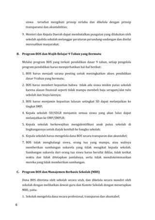 6
siswa tersebut mengikuti prinsip nirlaba dan dikelola dengan prinsip
transparansi dan akuntabilitas;
9. Menteri dan Kepala Daerah dapat membatalkan pungutan yang dilakukan oleh
sekolah apabila sekolah melanggar peraturan perundang-undangan dan dinilai
meresahkan masyarakat.
B. Program BOS dan Wajib Belajar 9 Tahun yang Bermutu
Melalui program BOS yang terkait pendidikan dasar 9 tahun, setiap pengelola
program pendidikan harus memperhatikan hal-hal berikut:
1. BOS harus menjadi sarana penting untuk meningkatkan akses pendidikan
dasar 9 tahun yang bermutu;
2. BOS harus memberi kepastian bahwa tidak ada siswa miskin putus sekolah
karena alasan finansial seperti tidak mampu membeli baju seragam/alat tulis
sekolah dan biaya lainnya;
3. BOS harus menjamin kepastian lulusan setingkat SD dapat melanjutkan ke
tingkat SMP;
4. Kepala sekolah SD/SDLB menjamin semua siswa yang akan lulus dapat
melanjutkan ke SMP/SMPLB;
5. Kepala sekolah berkewajiban mengidentifikasi anak putus sekolah di
lingkungannya untuk diajak kembali ke bangku sekolah;
6. Kepala sekolah harus mengelola dana BOS secara transparan dan akuntabel;
7. BOS tidak menghalangi siswa, orang tua yang mampu, atau walinya
memberikan sumbangan sukarela yang tidak mengikat kepada sekolah.
Sumbangan sukarela dari orang tua siswa harus bersifat ikhlas, tidak terikat
waktu dan tidak ditetapkan jumlahnya, serta tidak mendiskriminasikan
mereka yang tidak memberikan sumbangan.
C. Program BOS dan Manajemen Berbasis Sekolah (MBS)
Dana BOS diterima oleh sekolah secara utuh, dan dikelola secara mandiri oleh
sekolah dengan melibatkan dewan guru dan Komite Sekolah dengan menerapkan
MBS, yaitu:
1. Sekolah mengelola dana secara profesional, transparan dan akuntabel;
6
 