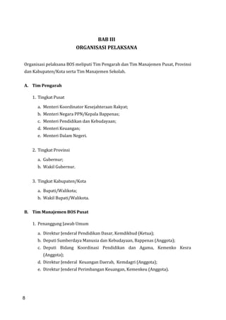 8
BAB III
ORGANISASI PELAKSANA
Organisasi pelaksana BOS meliputi Tim Pengarah dan Tim Manajemen Pusat, Provinsi
dan Kabupaten/Kota serta Tim Manajemen Sekolah.
A. Tim Pengarah
1. Tingkat Pusat
a. Menteri Koordinator Kesejahteraan Rakyat;
b. Menteri Negara PPN/Kepala Bappenas;
c. Menteri Pendidikan dan Kebudayaan;
d. Menteri Keuangan;
e. Menteri Dalam Negeri.
2. Tingkat Provinsi
a. Gubernur;
b. Wakil Gubernur.
3. Tingkat Kabupaten/Kota
a. Bupati/Walikota;
b. Wakil Bupati/Walikota.
B. Tim Manajemen BOS Pusat
1. Penanggung Jawab Umum
a. Direktur Jenderal Pendidikan Dasar, Kemdikbud (Ketua);
b. Deputi Sumberdaya Manusia dan Kebudayaan, Bappenas (Anggota);
c. Deputi Bidang Koordinasi Pendidikan dan Agama, Kemenko Kesra
(Anggota);
d. Direktur Jenderal Keuangan Daerah, Kemdagri (Anggota);
e. Direktur Jenderal Perimbangan Keuangan, Kemenkeu (Anggota).
8
 