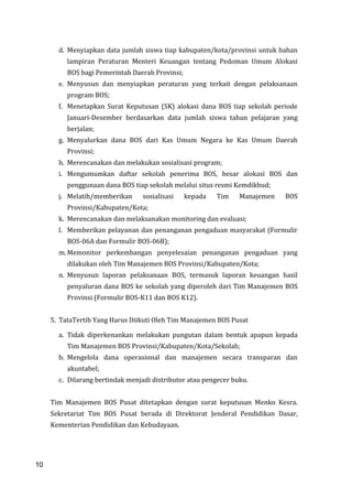 10
d. Menyiapkan data jumlah siswa tiap kabupaten/kota/provinsi untuk bahan
lampiran Peraturan Menteri Keuangan tentang Pedoman Umum Alokasi
BOS bagi Pemerintah Daerah Provinsi;
e. Menyusun dan menyiapkan peraturan yang terkait dengan pelaksanaan
program BOS;
f. Menetapkan Surat Keputusan (SK) alokasi dana BOS tiap sekolah periode
Januari-Desember berdasarkan data jumlah siswa tahun pelajaran yang
berjalan;
g. Menyalurkan dana BOS dari Kas Umum Negara ke Kas Umum Daerah
Provinsi;
h. Merencanakan dan melakukan sosialisasi program;
i. Mengumumkan daftar sekolah penerima BOS, besar alokasi BOS dan
penggunaan dana BOS tiap sekolah melalui situs resmi Kemdikbud;
j. Melatih/memberikan sosialisasi kepada Tim Manajemen BOS
Provinsi/Kabupaten/Kota;
k. Merencanakan dan melaksanakan monitoring dan evaluasi;
l. Memberikan pelayanan dan penanganan pengaduan masyarakat (Formulir
BOS-06A dan Formulir BOS-06B);
m. Memonitor perkembangan penyelesaian penanganan pengaduan yang
dilakukan oleh Tim Manajemen BOS Provinsi/Kabupaten/Kota;
n. Menyusun laporan pelaksanaan BOS, termasuk laporan keuangan hasil
penyaluran dana BOS ke sekolah yang diperoleh dari Tim Manajemen BOS
Provinsi (Formulir BOS-K11 dan BOS K12).
5. TataTertib Yang Harus Diikuti Oleh Tim Manajemen BOS Pusat
a. Tidak diperkenankan melakukan pungutan dalam bentuk apapun kepada
Tim Manajemen BOS Provinsi/Kabupaten/Kota/Sekolah;
b. Mengelola dana operasional dan manajemen secara transparan dan
akuntabel;
c. Dilarang bertindak menjadi distributor atau pengecer buku.
Tim Manajemen BOS Pusat ditetapkan dengan surat keputusan Menko Kesra.
Sekretariat Tim BOS Pusat berada di Direktorat Jenderal Pendidikan Dasar,
Kementerian Pendidikan dan Kebudayaan.
10
 