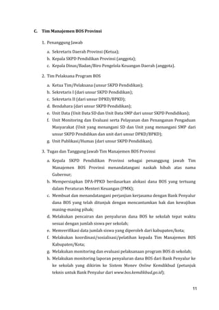 11
C. Tim Manajemen BOS Provinsi
1. Penanggung Jawab
a. Sekretaris Daerah Provinsi (Ketua);
b. Kepala SKPD Pendidikan Provinsi (anggota);
c. Kepala Dinas/Badan/Biro Pengelola Keuangan Daerah (anggota).
2. Tim Pelaksana Program BOS
a. Ketua Tim/Pelaksana (unsur SKPD Pendidikan);
b. Sekretaris I (dari unsur SKPD Pendidikan);
c. Sekretaris II (dari unsur DPKD/BPKD);
d. Bendahara (dari unsur SKPD Pendidikan);
e. Unit Data (Unit Data SD dan Unit Data SMP dari unsur SKPD Pendidikan);
f. Unit Monitoring dan Evaluasi serta Pelayanan dan Penanganan Pengaduan
Masyarakat (Unit yang menangani SD dan Unit yang menangani SMP dari
unsur SKPD Pendidikan dan unit dari unsur DPKD/BPKD);
g. Unit Publikasi/Humas (dari unsur SKPD Pendidikan).
3. Tugas dan Tanggung Jawab Tim Manajemen BOS Provinsi
a. Kepala SKPD Pendidikan Provinsi sebagai penanggung jawab Tim
Manajemen BOS Provinsi menandatangani naskah hibah atas nama
Gubernur;
b. Mempersiapkan DPA-PPKD berdasarkan alokasi dana BOS yang tertuang
dalam Peraturan Menteri Keuangan (PMK);
c. Membuat dan menandatangani perjanjian kerjasama dengan Bank Penyalur
dana BOS yang telah ditunjuk dengan mencantumkan hak dan kewajiban
masing-masing pihak;
d. Melakukan pencairan dan penyaluran dana BOS ke sekolah tepat waktu
sesuai dengan jumlah siswa per sekolah;
e. Memverifikasi data jumlah siswa yang diperoleh dari kabupaten/kota;
f. Melakukan koordinasi/sosialisasi/pelatihan kepada Tim Manajemen BOS
Kabupaten/Kota;
g. Melakukan monitoring dan evaluasi pelaksanaan program BOS di sekolah;
h. Melakukan monitoring laporan penyaluran dana BOS dari Bank Penyalur ke
ke sekolah yang dikirim ke Sistem Monev Online Kemdikbud (petunjuk
teknis untuk Bank Penyalur dari www.bos.kemdikbud.go.id);
11
 