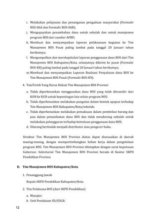 12
i. Melakukan pelayanan dan penanganan pengaduan masyarakat (Formulir
BOS-06A dan Formulir BOS-06B);
j. Mengupayakan penambahan dana untuk sekolah dan untuk manajemen
program BOS dari sumber APBD;
k. Membuat dan menyampaikan laporan pelaksanaan kegiatan ke Tim
Manajemen BOS Pusat paling lambat pada tanggal 20 Januari tahun
berikutnya;
l. Mengumpulkan dan merekapitulasi laporan penggunaan dana BOS dari Tim
Manajemen BOS Kabupaten/Kota, selanjutnya dikirim ke pusat (Formulir
BOS-K8) paling lambat pada tanggal 20 Januari tahun berikutnya;
m. Membuat dan menyampaikan Laporan Realisasi Penyaluran dana BOS ke
Tim Manajemen BOS Pusat (Formulir BOS-K9).
4. TataTertib Yang Harus Diikuti Tim Manajemen BOS Provinsi
a. Tidak diperkenankan menggunakan dana BOS yang telah ditransfer dari
KUN ke KUD untuk kepentingan lain selain program BOS;
b. Tidak diperkenankan melakukan pungutan dalam bentuk apapun terhadap
Tim Manajemen BOS Kabupaten/Kota/sekolah;
c. Tidak diperkenankan melakukan pemaksaan dalam pembelian barang dan
jasa dalam pemanfaatan dana BOS dan tidak mendorong sekolah untuk
melakukan pelanggaran terhadap ketentuan penggunaan dana BOS;
d. Dilarang bertindak menjadi distributor atau pengecer buku.
Struktur Tim Manajemen BOS Provinsi diatas dapat disesuaikan di daerah
masing-masing, dengan mempertimbangkan beban kerja dalam pengelolaan
program BOS. Tim Manajemen BOS Provinsi ditetapkan dengan surat keputusan
Gubernur. Sekretariat Tim Manajemen BOS Provinsi berada di Kantor SKPD
Pendidikan Provinsi.
D. Tim Manajemen BOS Kabupaten/Kota
1. Penanggung Jawab
Kepala SKPD Pendidikan Kabupaten/Kota
2. Tim Pelaksana BOS (dari SKPD Pendidikan)
a. Manajer;
b. Unit Pendataan SD/SDLB;
12
 