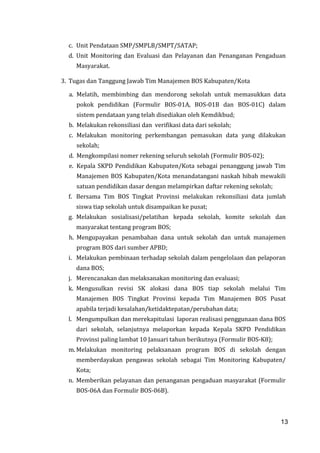 13
c. Unit Pendataan SMP/SMPLB/SMPT/SATAP;
d. Unit Monitoring dan Evaluasi dan Pelayanan dan Penanganan Pengaduan
Masyarakat.
3. Tugas dan Tanggung Jawab Tim Manajemen BOS Kabupaten/Kota
a. Melatih, membimbing dan mendorong sekolah untuk memasukkan data
pokok pendidikan (Formulir BOS-01A, BOS-01B dan BOS-01C) dalam
sistem pendataan yang telah disediakan oleh Kemdikbud;
b. Melakukan rekonsiliasi dan verifikasi data dari sekolah;
c. Melakukan monitoring perkembangan pemasukan data yang dilakukan
sekolah;
d. Mengkompilasi nomer rekening seluruh sekolah (Formulir BOS-02);
e. Kepala SKPD Pendidikan Kabupaten/Kota sebagai penanggung jawab Tim
Manajemen BOS Kabupaten/Kota menandatangani naskah hibah mewakili
satuan pendidikan dasar dengan melampirkan daftar rekening sekolah;
f. Bersama Tim BOS Tingkat Provinsi melakukan rekonsiliasi data jumlah
siswa tiap sekolah untuk disampaikan ke pusat;
g. Melakukan sosialisasi/pelatihan kepada sekolah, komite sekolah dan
masyarakat tentang program BOS;
h. Mengupayakan penambahan dana untuk sekolah dan untuk manajemen
program BOS dari sumber APBD;
i. Melakukan pembinaan terhadap sekolah dalam pengelolaan dan pelaporan
dana BOS;
j. Merencanakan dan melaksanakan monitoring dan evaluasi;
k. Mengusulkan revisi SK alokasi dana BOS tiap sekolah melalui Tim
Manajemen BOS Tingkat Provinsi kepada Tim Manajemen BOS Pusat
apabila terjadi kesalahan/ketidaktepatan/perubahan data;
l. Mengumpulkan dan merekapitulasi laporan realisasi penggunaan dana BOS
dari sekolah, selanjutnya melaporkan kepada Kepala SKPD Pendidikan
Provinsi paling lambat 10 Januari tahun berikutnya (Formulir BOS-K8);
m. Melakukan monitoring pelaksanaan program BOS di sekolah dengan
memberdayakan pengawas sekolah sebagai Tim Monitoring Kabupaten/
Kota;
n. Memberikan pelayanan dan penanganan pengaduan masyarakat (Formulir
BOS-06A dan Formulir BOS-06B).
13
 